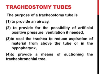 TRACHEOSTOMY TUBES
The purpose of a tracheostomy tube is
(1) to provide an airway,
(2) to provide for the possibility of artificial
positive pressure ventilation if needed,
(3)to seal the trachea to reduce aspiration of
material from above the tube or in the
hypopharynx,
(4)to provide a means of suctioning the
tracheobronchial tree.
 