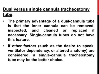 Dual versus single cannula tracheostomy
tube:
• The primary advantage of a dual-cannula tube
is that the inner cannula can be removed,
inspected, and cleaned or replaced if
necessary. Single-cannula tubes do not have
this feature.
• If other factors (such as the desire to speak,
ventilator dependency, or altered anatomy) are
considered, a single-cannula tracheostomy
tube may be the better choice.
 