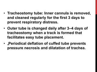 • Tracheostomy tube: Inner cannula is removed,
and cleaned regularly for the first 3 days to
prevent respiratory distress.
• Outer tube is changed daily after 3–4 days of
tracheostomy when a track is formed that
facilitates easy tube placement.
• „„Periodical deflation of cuffed tube prevents
pressure necrosis and dilatation of trachea.
 