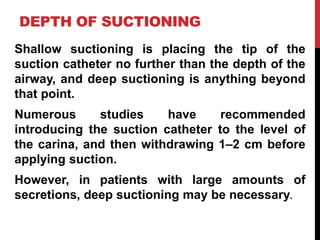 DEPTH OF SUCTIONING
Shallow suctioning is placing the tip of the
suction catheter no further than the depth of the
airway, and deep suctioning is anything beyond
that point.
Numerous studies have recommended
introducing the suction catheter to the level of
the carina, and then withdrawing 1–2 cm before
applying suction.
However, in patients with large amounts of
secretions, deep suctioning may be necessary.
 