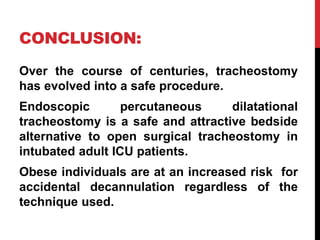 CONCLUSION:
Over the course of centuries, tracheostomy
has evolved into a safe procedure.
Endoscopic percutaneous dilatational
tracheostomy is a safe and attractive bedside
alternative to open surgical tracheostomy in
intubated adult ICU patients.
Obese individuals are at an increased risk for
accidental decannulation regardless of the
technique used.
 