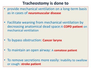 • provide mechanical ventilation on a long-term basis
as in cases of neuromuscular disease
• Facilitate weaning from mechanical ventilation by
decreasing anatomical dead space:A COPD patient on
mechanical ventilation
• To bypass obstruction: Cancer larynx
• To maintain an open airway: A comatose patient
• To remove secretions more easily: Inability to swallow
or cough: stroke patient
Tracheostomy is done to
 