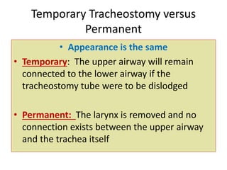 • Appearance is the same
• Temporary: The upper airway will remain
connected to the lower airway if the
tracheostomy tube were to be dislodged
• Permanent: The larynx is removed and no
connection exists between the upper airway
and the trachea itself
Temporary Tracheostomy versus
Permanent
 