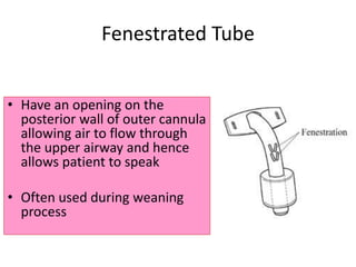 • Have an opening on the
posterior wall of outer cannula
allowing air to flow through
the upper airway and hence
allows patient to speak
• Often used during weaning
process
Fenestrated Tube
 
