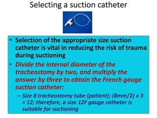 • Selection of the appropriate size suction
catheter is vital in reducing the risk of trauma
during suctioning
• Divide the internal diameter of the
tracheostomy by two, and multiply the
answer by three to obtain the French gauge
suction catheter:
– Size 8 tracheostomy tube (patient); (8mm/2) x 3
= 12; therefore, a size 12F gauge catheter is
suitable for suctioning
Selecting a suction catheter
 