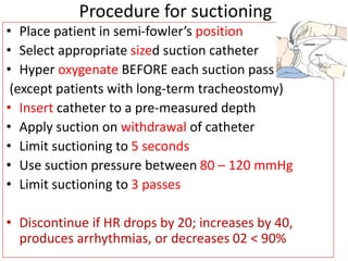 • Place patient in semi-fowler’s position
• Select appropriate sized suction catheter
• Hyper oxygenate BEFORE each suction pass
(except patients with long-term tracheostomy)
• Insert catheter to a pre-measured depth
• Apply suction on withdrawal of catheter
• Limit suctioning to 5 seconds
• Use suction pressure between 80 – 120 mmHg
• Limit suctioning to 3 passes
• Discontinue if HR drops by 20; increases by 40,
produces arrhythmias, or decreases 02 < 90%
Procedure for suctioning
 