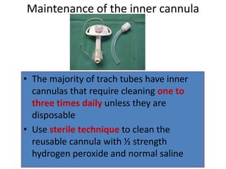 • The majority of trach tubes have inner
cannulas that require cleaning one to
three times daily unless they are
disposable
• Use sterile technique to clean the
reusable cannula with ½ strength
hydrogen peroxide and normal saline
Maintenance of the inner cannula
 