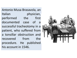 Antonio Musa Brasavola, an
Italian physician,
performed the first
documented case of a
successful tracheotomy in a
patient, who suffered from
a tonsillar obstruction and
recovered from the
procedure. He published
his account in 1546.
 