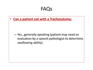 • Can a patient eat with a Tracheostomy:
– Yes…generally speaking (patient may need an
evaluation by a speech pathologist to determine
swallowing ability)
FAQs
 