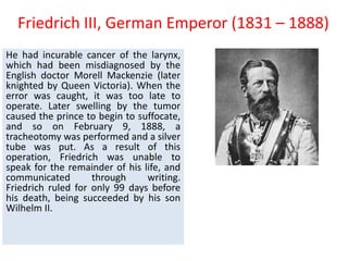 Friedrich III, German Emperor (1831 – 1888)
He had incurable cancer of the larynx,
which had been misdiagnosed by the
English doctor Morell Mackenzie (later
knighted by Queen Victoria). When the
error was caught, it was too late to
operate. Later swelling by the tumor
caused the prince to begin to suffocate,
and so on February 9, 1888, a
tracheotomy was performed and a silver
tube was put. As a result of this
operation, Friedrich was unable to
speak for the remainder of his life, and
communicated through writing.
Friedrich ruled for only 99 days before
his death, being succeeded by his son
Wilhelm II.
 
