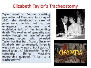 Elizabeth Taylor's Tracheostomy
Taylor went to Europe, awaiting
production of Cleopatra. In spring of
1961, she developed a case of
pneumonia, which led to an
emergency tracheotomy and
worldwide talk of her impending
death. The swelling of sympathy was
widely thought to have influenced
Academy voters, who awarded
Taylor her first Best Actress Oscar —
Elizabeth later commented, I knew it
was a sympathy award, but I was still
proud to get it." Meanwhile, Taylor's
competitor Shirley MacLaine
memorably quipped, "I lost to a
tracheotomy!"
 