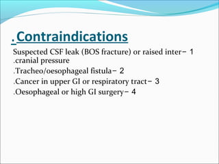 Contraindications.
1-Suspected CSF leak (BOS fracture) or raised inter
cranial pressure.
2-Tracheo/oesophageal fistula.
3-Cancer in upper GI or respiratory tract.
4-Oesophageal or high GI surgery.
 