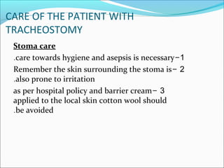 CARE OF THE PATIENT WITH
TRACHEOSTOMY
Stoma care
1-care towards hygiene and asepsis is necessary.
2-Remember the skin surrounding the stoma is
also prone to irritation.
3-as per hospital policy and barrier cream
applied to the local skin cotton wool should
be avoided.
 
