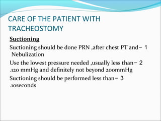 CARE OF THE PATIENT WITH
TRACHEOSTOMY
Suctioning
1-Suctioning should be done PRN ,after chest PT and
Nebulization
2-Use the lowest pressure needed ,usually less than
120 mmHg and definitely not beyond 200mmHg.
3-Suctioning should be performed less than
10seconds.
 