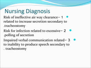 Nursing Diagnosis
1-Risk of ineffective air way clearance
related to increase secretion secondary to
tracheostomy.
2-Risk for infection related to excessive
polling of secretion.
3-Impaired verbal communication related
to inability to produce speech secondary to
tracheostomy.
 