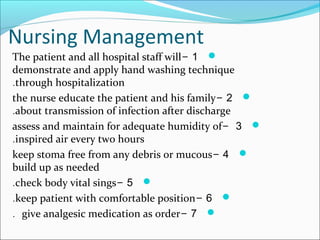 Nursing Management
1-The patient and all hospital staff will
demonstrate and apply hand washing technique
through hospitalization.
2-the nurse educate the patient and his family
about transmission of infection after discharge.
3-assess and maintain for adequate humidity of
inspired air every two hours.
4-keep stoma free from any debris or mucous
build up as needed
5-check body vital sings.
6-keep patient with comfortable position.
7-give analgesic medication as order.
 