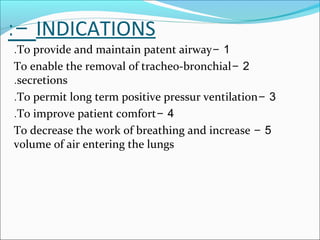 INDICATIONS:-
1-To provide and maintain patent airway.
2-To enable the removal of tracheo-bronchial
secretions.
3-To permit long term positive pressur ventilation.
4-To improve patient comfort.
5-To decrease the work of breathing and increase
volume of air entering the lungs
 
