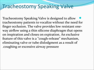 Tracheostomy Speaking Valve
Tracheostomy Speaking Valve is designed to allow
tracheostomy patients to vocalize without the need for
finger occlusion. The valve provides low resistant one-
way airflow using a thin silicone diaphragm that opens
on inspiration and closes on expiration. An exclusive
feature of this valve is a "cough-release" mechanism,
eliminating valve or tube dislodgment as a result of
coughing or excessive airway pressure.
 
