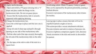 15.Apply sterile dressing.
 Open and refold a 4*4 gauze dressing into a ‘V’
shape and place under the flange on the
tracheostomy tube. Do not cut gauze pieces.
 Ensure that the tracheostomy tube is securely
supported while applying dressing.
Avoid using cotton- filled 4*4 gauze. Cotton or gauze
fibre can be aspirated by the patient potentially creating a
tracheal abscess.
Excessive movement of the tracheostomy tube irritates
the trachea.
16.Change the tracheostomy ties.
• Leave the soiled tape in place until the new one is
applied
 Grasp slit end of clean tape and pull it through
opening on one side of the tracheostomy tube.
 Pull the other end of the tape securely thoroughly
the slit end of the tracheostomy tube on the other
side.
 Tie the tapes at the side to side of the neck in a
square knot.
Leaving tape in place ensures that tube will not be
expelled if patient coughs or moves.
This action provides a secure attachment with knot.
Prevents irritation and aids in rotation of pressure site.
Excessive tightness compresses jugular veins, decrease
blood circulation to the skin and results in discomfort
for patient.
 