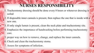 NURSES RESPONSIBILITY
1. Tracheostomy dressing should be done every 8 hours or whenever dressing is
soiled
2. If disposable inner cannula is present, then replace the one that is inside with a
new one.
3. If only single lumen is present, clean the neck plate and tracheostomy site.
4. Emphasize the importance of handwashing before performing tracheostomy
care.
5. proper way on how to remove, change, and replace the inner cannula.
6. Check and clean the tracheostomy stoma.
7. Assess for symptoms of infection .
 