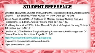 STUDENT REFERENCE
• Smeltzer et.al(2011),Brunner and Suddharths Textbook Medical Surgical Nursing,
Volume 1 12th Editions, Wolter Kluwer Pvt ,New Delhi pp 778-793
• Javed Ansari et.al(2015), A Textbook Of Medical Surgical Nursing Pee Vee
Publications, Ist Edition, Aurelia Printers, India pp.1433-1437
• S M Mogotlane et.al(2009), Jutas Manual Of Medical Surgical Nursing, Volume 4,
1st Edition, pp.18-16-18
• Lewis et.al.(2009).Medical Surgical Nursing Assessment And Management Of
Clinical Problems.7th edition, Page No.810-71
• http://www.nsgmed.com/nursing-procedures
• www.upmc.com/patients-visitors/education
• https://www.webmd.com
 