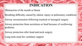 INDICATION
 Obstruction of the mouth or throat
 Breathing difficulty caused by edema ,injury or pulmonary conditions
 Airway reconstruction following tracheal or laryngeal surgery
 Airway protection from secretions or food because of swallowing
problems
 Airway protection after head and neck surgery
 Long-term need for ventilator support
 