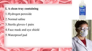 I. A clean tray containing
1.Hydrogen peroxide
2.Normal saline
3.Sterile gloves-1 pairs
4.Face mask and eye shield
5.Waterproof pad
 