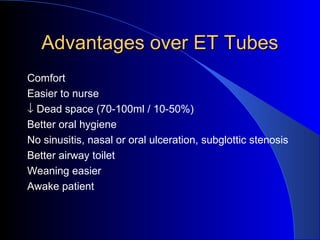 Advantages over ET TubesAdvantages over ET Tubes
Comfort
Easier to nurse
↓ Dead space (70-100ml / 10-50%)
Better oral hygiene
No sinusitis, nasal or oral ulceration, subglottic stenosis
Better airway toilet
Weaning easier
Awake patient
 