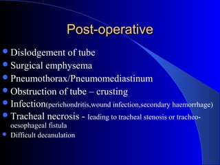 Post-operativePost-operative
Dislodgement of tube
Surgical emphysema
Pneumothorax/Pneumomediastinum
Obstruction of tube – crusting
Infection(perichondritis,wound infection,secondary haemorrhage)
Tracheal necrosis - leading to tracheal stenosis or tracheo-
oesophageal fistula
 Difficult decanulation
 