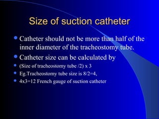 Size of suction catheterSize of suction catheter
Catheter should not be more than half of the
inner diameter of the tracheostomy tube.
Catheter size can be calculated by
 (Size of tracheostomy tube /2) x 3
 Eg.Tracheostomy tube size is 8/2=4,
 4x3=12 French gauge of suction catheter
 