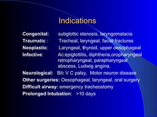 IndicationsIndications
Congenital: subglottic stenosis, laryngomalacia
Traumatic : Tracheal, laryngeal, facial fractures
Neoplastic: Laryngeal, thyroid, upper oesophageal
Infective: Ac:epiglottitis, diphtheria,oropharyngeal
retropharyngeal, parapharyngeal
abscess, Ludwig angina,
Neurological: Bil: V C palsy, Motor neuron disease
Other surgeries: Oesophageal, laryngeal, oral surgery
Difficult airway: emergency tracheostomy
Prolonged Intubation: >10 days
 