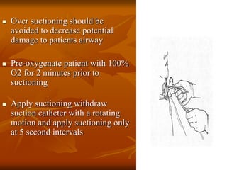  Over suctioning should be
avoided to decrease potential
damage to patients airway
 Pre-oxygenate patient with 100%
O2 for 2 minutes prior to
suctioning
 Apply suctioning withdraw
suction catheter with a rotating
motion and apply suctioning only
at 5 second intervals
 