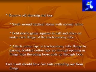 * Remove old dressing and ties
* Swab around tracheal stoma with normal saline
* Fold sterile gauze squares in half and place on
under each flange of the tracheostomy tube.
* Attach cotton tape to tracheostomy tube flange by
passing doubled cotton tape up through opening in
flange then threading loose ends up through loop.
End result should have two tails extending out from
flange
 