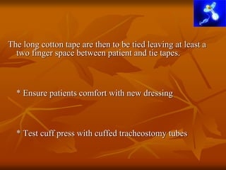 The long cotton tape are then to be tied leaving at least a
two finger space between patient and tie tapes.
* Ensure patients comfort with new dressing
* Test cuff press with cuffed tracheostomy tubes
 
