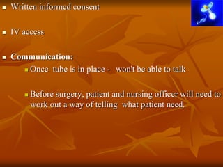  Written informed consent
 IV access
 Communication:
 Once tube is in place - won't be able to talk
 Before surgery, patient and nursing officer will need to
work out a way of telling what patient need.
 