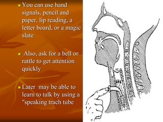  You can use hand
signals, pencil and
paper, lip reading, a
letter board, or a magic
slate
 Also, ask for a bell or
rattle to get attention
quickly
 Later may be able to
learn to talk by using a
"speaking trach tube
 