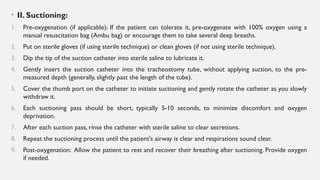 • II. Suctioning:
1. Pre-oxygenation (if applicable): If the patient can tolerate it, pre-oxygenate with 100% oxygen using a
manual resuscitation bag (Ambu bag) or encourage them to take several deep breaths.
2. Put on sterile gloves (if using sterile technique) or clean gloves (if not using sterile technique).
3. Dip the tip of the suction catheter into sterile saline to lubricate it.
4. Gently insert the suction catheter into the tracheostomy tube, without applying suction, to the pre-
measured depth (generally, slightly past the length of the tube).
5. Cover the thumb port on the catheter to initiate suctioning and gently rotate the catheter as you slowly
withdraw it.
6. Each suctioning pass should be short, typically 5-10 seconds, to minimize discomfort and oxygen
deprivation.
7. After each suction pass, rinse the catheter with sterile saline to clear secretions.
8. Repeat the suctioning process until the patient's airway is clear and respirations sound clear.
9. Post-oxygenation: Allow the patient to rest and recover their breathing after suctioning. Provide oxygen
if needed.
 