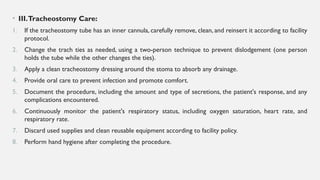 • III.Tracheostomy Care:
1. If the tracheostomy tube has an inner cannula, carefully remove, clean, and reinsert it according to facility
protocol.
2. Change the trach ties as needed, using a two-person technique to prevent dislodgement (one person
holds the tube while the other changes the ties).
3. Apply a clean tracheostomy dressing around the stoma to absorb any drainage.
4. Provide oral care to prevent infection and promote comfort.
5. Document the procedure, including the amount and type of secretions, the patient's response, and any
complications encountered.
6. Continuously monitor the patient's respiratory status, including oxygen saturation, heart rate, and
respiratory rate.
7. Discard used supplies and clean reusable equipment according to facility policy.
8. Perform hand hygiene after completing the procedure.
 