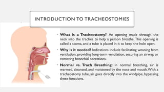 INTRODUCTION TO TRACHEOSTOMIES
• What is a Tracheostomy? An opening made through the
neck into the trachea to help a person breathe.This opening is
called a stoma, and a tube is placed in it to keep the hole open.
• Why is it needed? Indications include facilitating weaning from
ventilation, providing long-term ventilation, securing an airway, or
removing bronchial secretions.
• Normal vs. Trach Breathing: In normal breathing, air is
warmed, cleansed, and moistened by the nose and mouth.With a
tracheostomy tube, air goes directly into the windpipe, bypassing
these functions.
 