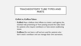 TRACHEOSTOMY TUBE TYPES AND
PARTS
Cuffed vs. CufflessTubes:
• Cuffed: Have a balloon that inflates to create a seal against the
tracheal wall, preventing air from passing around the tube. Used
for patients who require ventilators or have severe swallowing
issues.
• Cuffless: Do not have a cuff and are used for patients who
don't need a ventilator and can manage their own secretions.
 