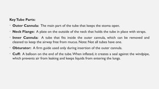 KeyTube Parts:
• Outer Cannula: The main part of the tube that keeps the stoma open.
• Neck Flange: A plate on the outside of the neck that holds the tube in place with straps.
• Inner Cannula: A tube that fits inside the outer cannula, which can be removed and
cleaned to keep the airway free from mucus. Note: Not all tubes have one.
• Obturator: A firm guide used only during insertion of the outer cannula.
• Cuff: A balloon on the end of the tube.When inflated, it creates a seal against the windpipe,
which prevents air from leaking and keeps liquids from entering the lungs.
 