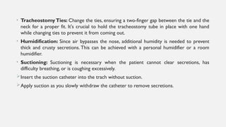 • Tracheostomy Ties: Change the ties, ensuring a two-finger gap between the tie and the
neck for a proper fit. It's crucial to hold the tracheostomy tube in place with one hand
while changing ties to prevent it from coming out.
• Humidification: Since air bypasses the nose, additional humidity is needed to prevent
thick and crusty secretions. This can be achieved with a personal humidifier or a room
humidifier.
• Suctioning: Suctioning is necessary when the patient cannot clear secretions, has
difficulty breathing, or is coughing excessively.
Insert the suction catheter into the trach without suction.
Apply suction as you slowly withdraw the catheter to remove secretions.
 