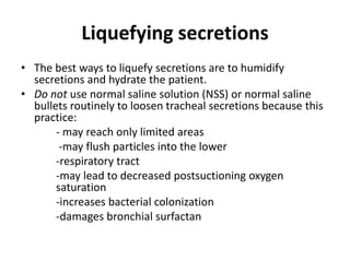Liquefying secretions
• The best ways to liquefy secretions are to humidify
secretions and hydrate the patient.
• Do not use normal saline solution (NSS) or normal saline
bullets routinely to loosen tracheal secretions because this
practice:
- may reach only limited areas
-may flush particles into the lower
-respiratory tract
-may lead to decreased postsuctioning oxygen
saturation
-increases bacterial colonization
-damages bronchial surfactan
 