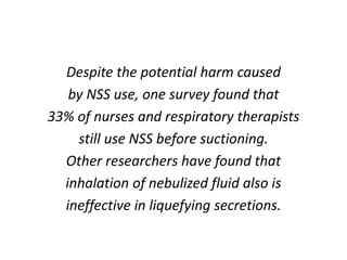 Despite the potential harm caused
by NSS use, one survey found that
33% of nurses and respiratory therapists
still use NSS before suctioning.
Other researchers have found that
inhalation of nebulized fluid also is
ineffective in liquefying secretions.
 