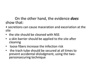 On the other hand, the evidence does
show that:
• secretions can cause maceration and excoriation at the
site
• the site should be cleaned with NSS
• a skin barrier should be applied to the site after
cleaning
• loose fibers increase the infection risk
• the trach tube should be secured at all times to
prevent accidental dislodgment, using the two-
personsecuring technique
 