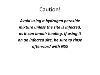 Caution!
Avoid using a hydrogen peroxide
mixture unless the site is infected,
as it can impair healing. If using it
on an infected site, be sure to rinse
afterward with NSS
 