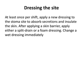 Dressing the site
At least once per shift, apply a new dressing to
the stoma site to absorb secretions and insulate
the skin. After applying a skin barrier, apply
either a split-drain or a foam dressing. Change a
wet dressing immediately
 