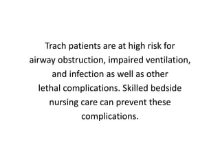 Trach patients are at high risk for
airway obstruction, impaired ventilation,
and infection as well as other
lethal complications. Skilled bedside
nursing care can prevent these
complications.
 