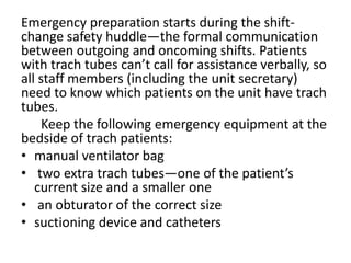 Emergency preparation starts during the shift-
change safety huddle—the formal communication
between outgoing and oncoming shifts. Patients
with trach tubes can’t call for assistance verbally, so
all staff members (including the unit secretary)
need to know which patients on the unit have trach
tubes.
Keep the following emergency equipment at the
bedside of trach patients:
• manual ventilator bag
• two extra trach tubes—one of the patient’s
current size and a smaller one
• an obturator of the correct size
• suctioning device and catheters
 
