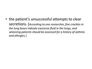• the patient’s unsuccessful attempts to clear
secretions. (According to one researcher, fine crackles in
the lung bases indicate excessive fluid in the lungs, and
wheezing patients should be assessed for a history of asthma
and allergies.)
 